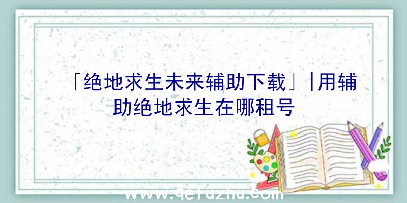 「绝地求生未来辅助下载」|用辅助绝地求生在哪租号